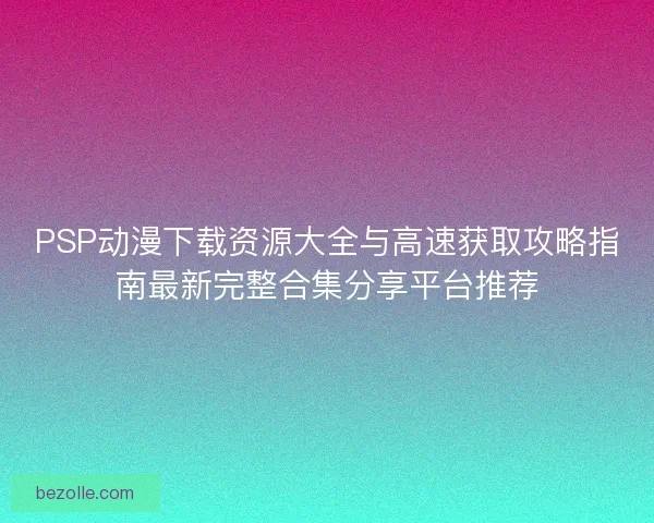 PSP动漫下载资源大全与高速获取攻略指南最新完整合集分享平台推荐