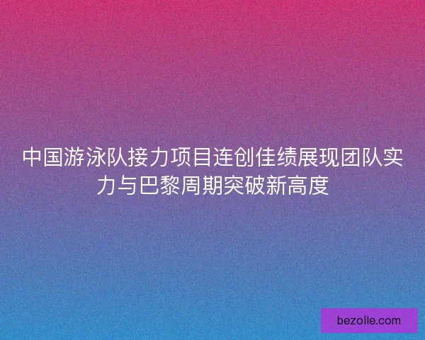 中国游泳队接力项目连创佳绩展现团队实力与巴黎周期突破新高度