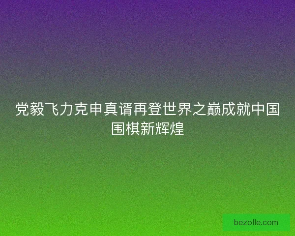 党毅飞力克申真谞再登世界之巅成就中国围棋新辉煌