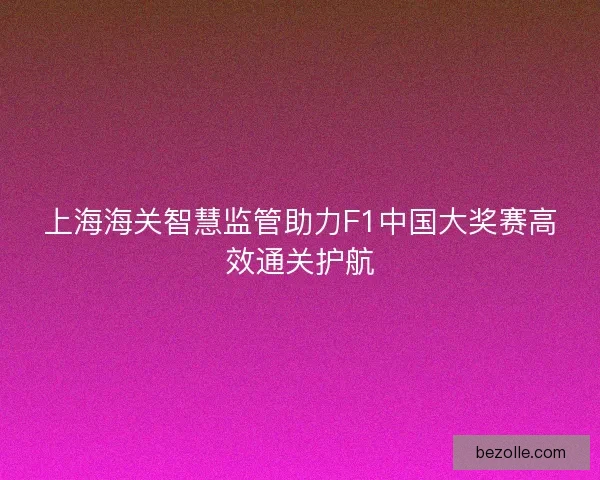 上海海关智慧监管助力F1中国大奖赛高效通关护航