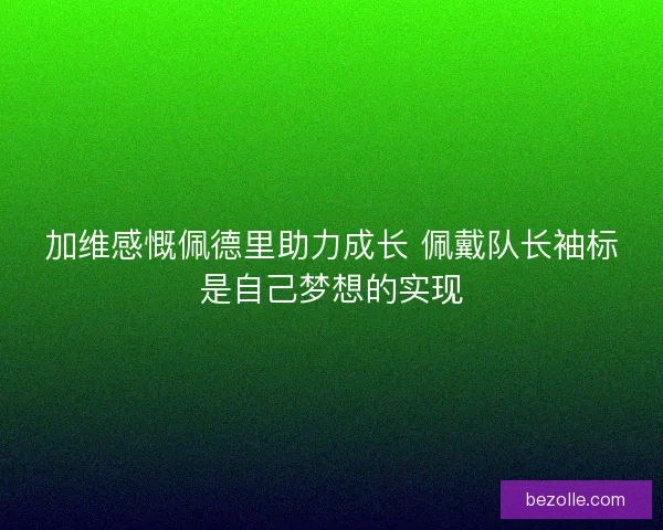 加维感慨佩德里助力成长 佩戴队长袖标是自己梦想的实现