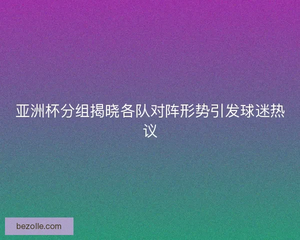 亚洲杯分组揭晓各队对阵形势引发球迷热议
