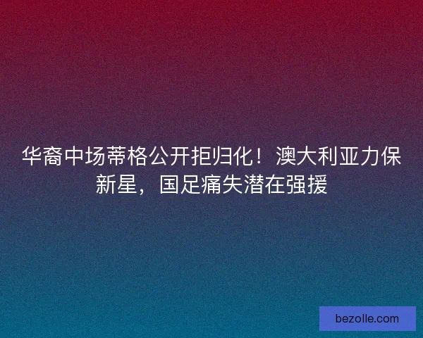 华裔中场蒂格公开拒归化！澳大利亚力保新星，国足痛失潜在强援